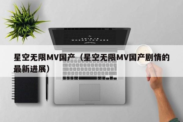 星空无限MV国产（星空无限MV国产剧情的最新进展）
